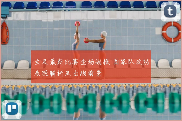 女足最新比赛全场战报 国家队攻防表现解析及出线前景