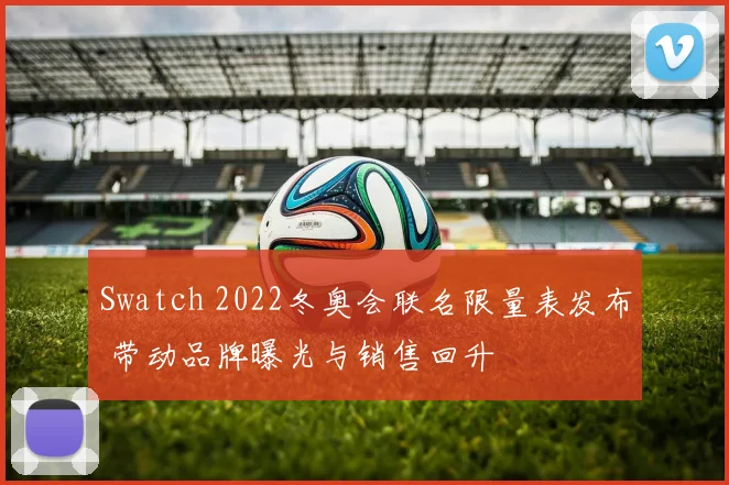 Swatch 2022冬奥会联名限量表发布 带动品牌曝光与销售回升