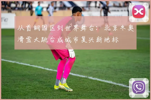 从首钢园区到世界舞台：北京冬奥滑雪大跳台成城市复兴新地标