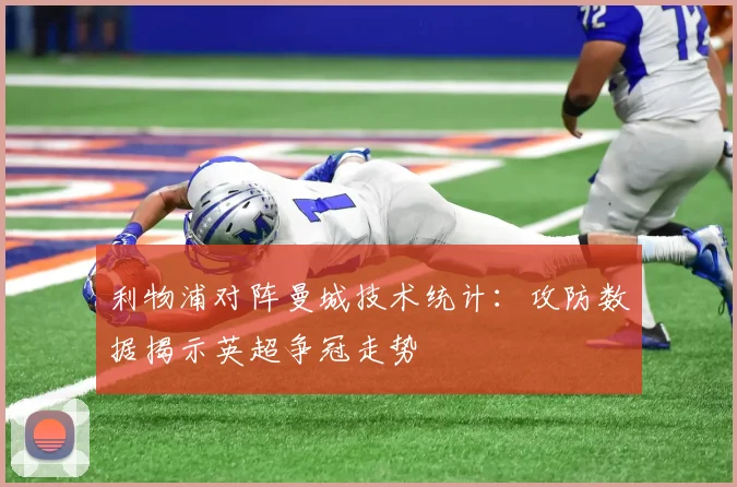 利物浦对阵曼城技术统计：攻防数据揭示英超争冠走势