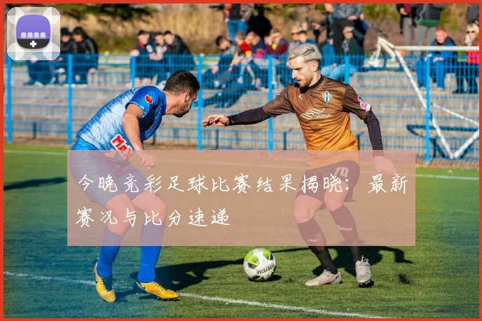 今晚竞彩足球比赛结果揭晓：最新赛况与比分速递