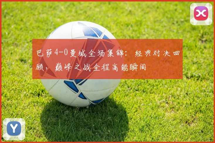 巴萨4-0曼城全场集锦:经典对决回顾,巅峰之战全程高能瞬间