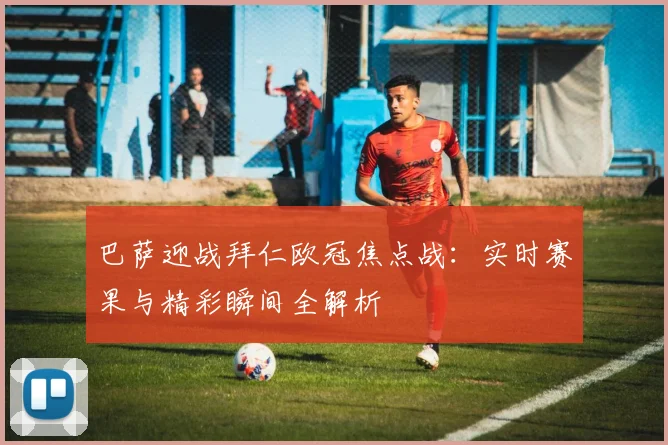 巴萨迎战拜仁欧冠焦点战：实时赛果与精彩瞬间全解析