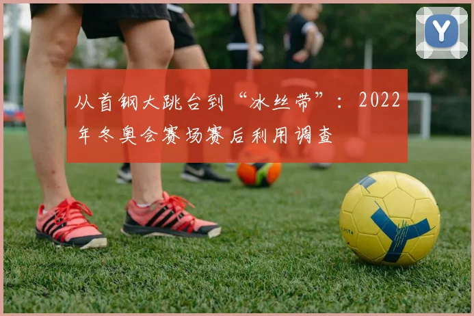 从首钢大跳台到“冰丝带”:2022年冬奥会赛场赛后利用调查
