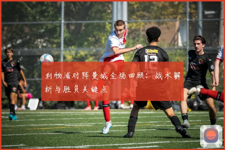 利物浦对阵曼城全场回顾：战术解析与胜负关键点