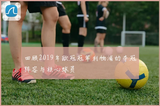 回顾2019年欧冠冠军利物浦的夺冠阵容与核心球员